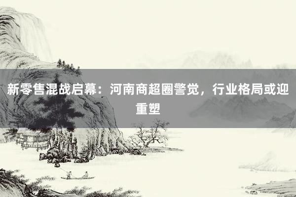 新零售混战启幕：河南商超圈警觉，行业格局或迎重塑