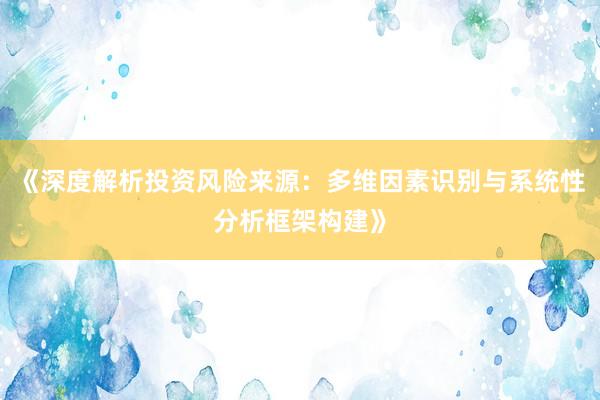 《深度解析投资风险来源：多维因素识别与系统性分析框架构建》