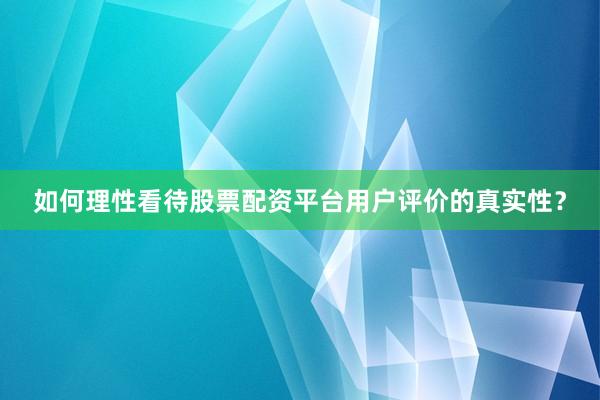 如何理性看待股票配资平台用户评价的真实性？
