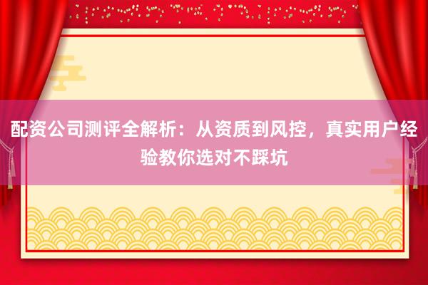 配资公司测评全解析：从资质到风控，真实用户经验教你选对不踩坑