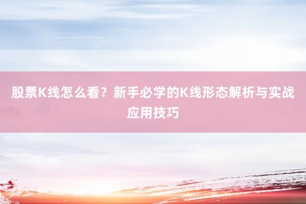 股票K线怎么看？新手必学的K线形态解析与实战应用技巧