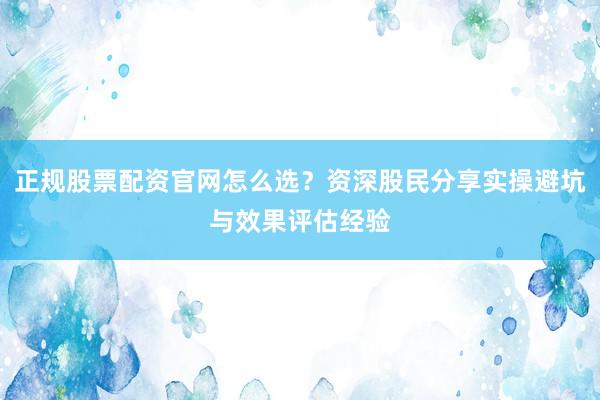 正规股票配资官网怎么选？资深股民分享实操避坑与效果评估经验