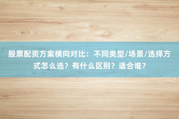 股票配资方案横向对比：不同类型/场景/选择方式怎么选？有什么区别？适合谁？