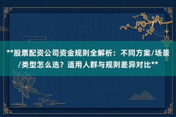 **股票配资公司资金规则全解析：不同方案/场景/类型怎么选？适用人群与规则差异对比**