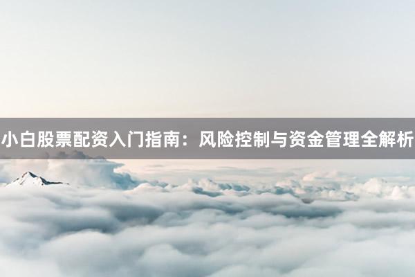 小白股票配资入门指南：风险控制与资金管理全解析