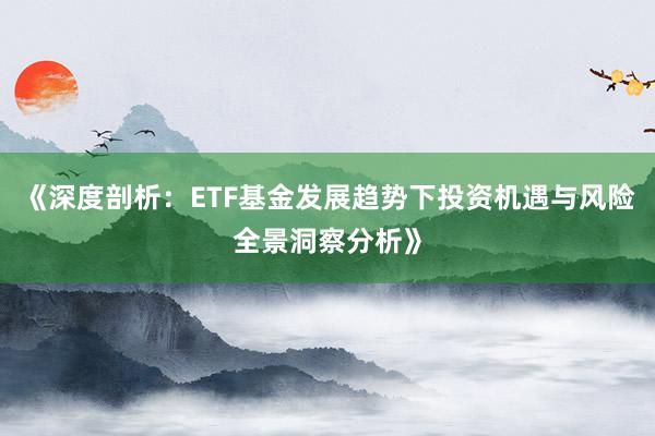 《深度剖析：ETF基金发展趋势下投资机遇与风险全景洞察分析》