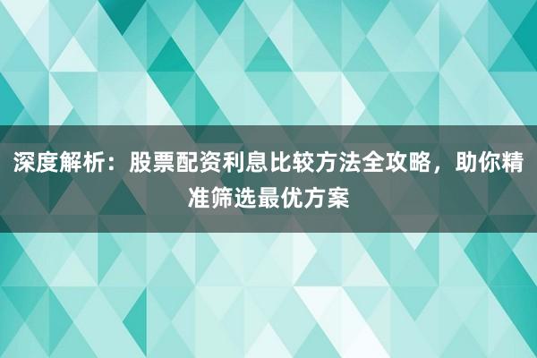 深度解析：股票配资利息比较方法全攻略，助你精准筛选最优方案