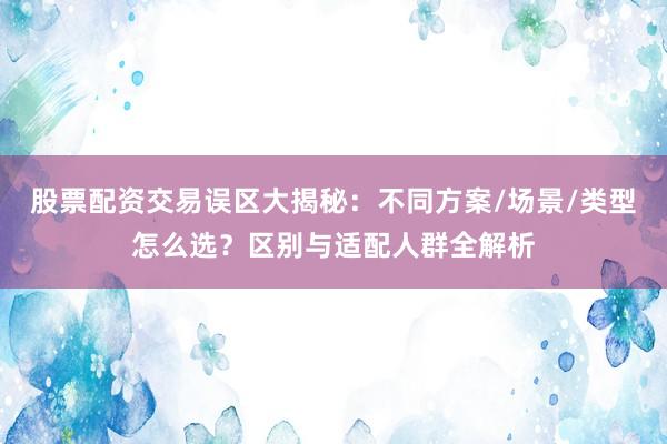 股票配资交易误区大揭秘：不同方案/场景/类型怎么选？区别与适配人群全解析
