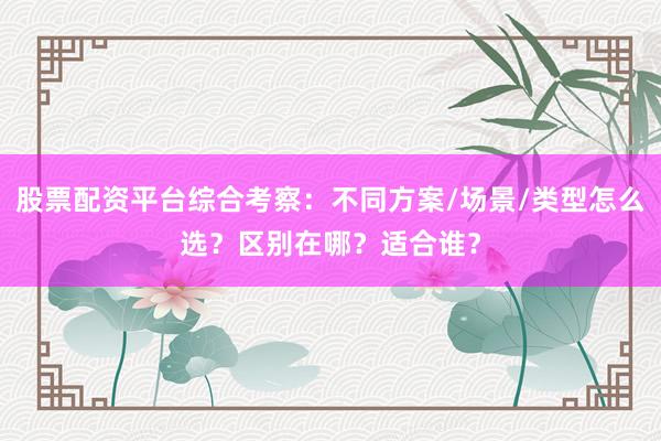 股票配资平台综合考察：不同方案/场景/类型怎么选？区别在哪？适合谁？