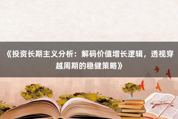 《投资长期主义分析：解码价值增长逻辑，透视穿越周期的稳健策略》