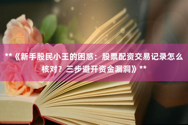 **《新手股民小王的困惑：股票配资交易记录怎么核对？三步避开资金漏洞》**