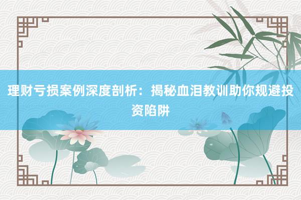 理财亏损案例深度剖析：揭秘血泪教训助你规避投资陷阱