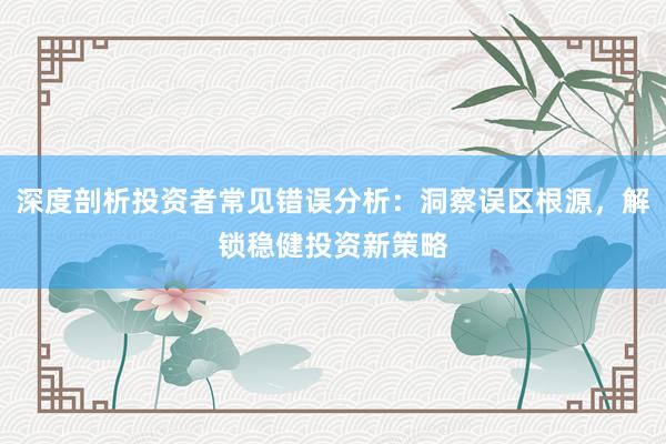 深度剖析投资者常见错误分析：洞察误区根源，解锁稳健投资新策略