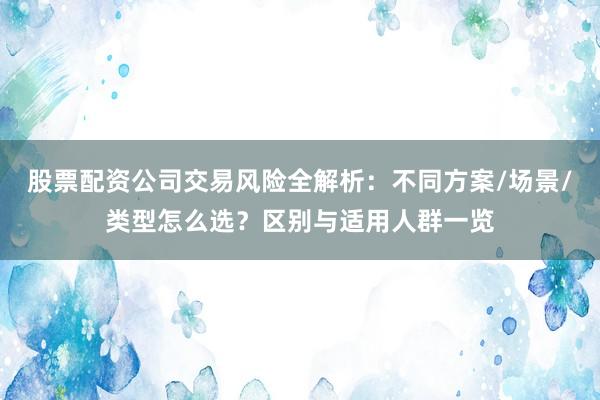 股票配资公司交易风险全解析：不同方案/场景/类型怎么选？区别与适用人群一览