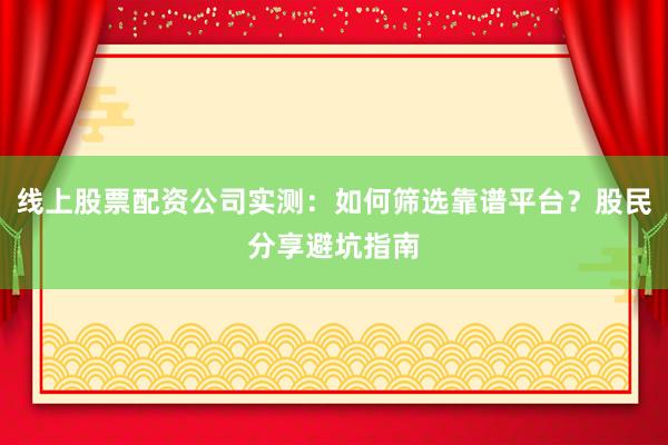 线上股票配资公司实测：如何筛选靠谱平台？股民分享避坑指南