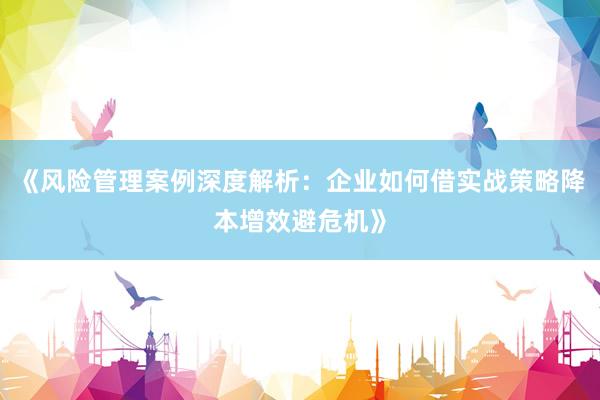 《风险管理案例深度解析：企业如何借实战策略降本增效避危机》