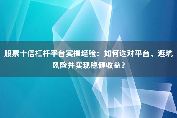 股票十倍杠杆平台实操经验：如何选对平台、避坑风险并实现稳健收益？