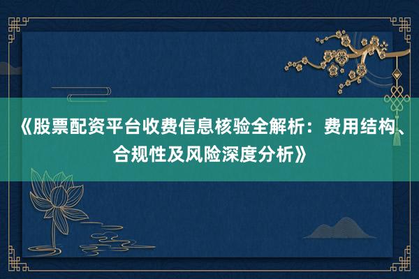 《股票配资平台收费信息核验全解析：费用结构、合规性及风险深度分析》