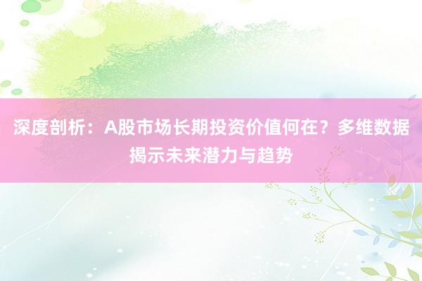 深度剖析：A股市场长期投资价值何在？多维数据揭示未来潜力与趋势