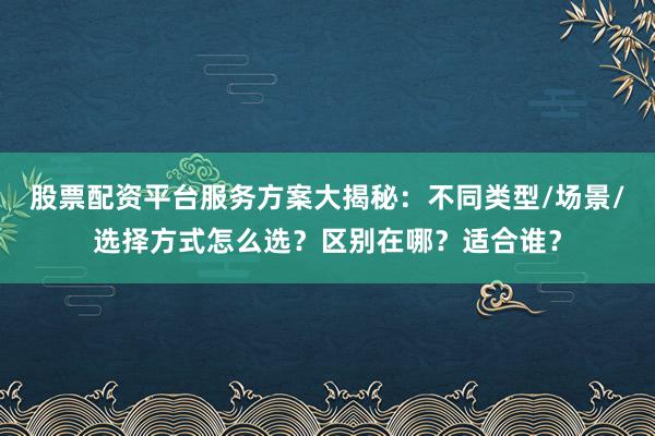 股票配资平台服务方案大揭秘：不同类型/场景/选择方式怎么选？区别在哪？适合谁？