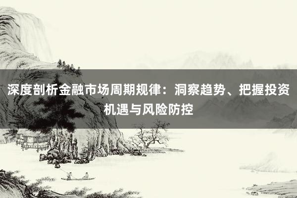 深度剖析金融市场周期规律：洞察趋势、把握投资机遇与风险防控