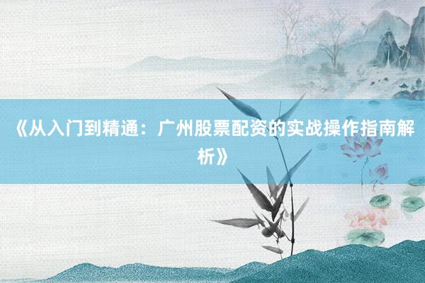 《从入门到精通：广州股票配资的实战操作指南解析》