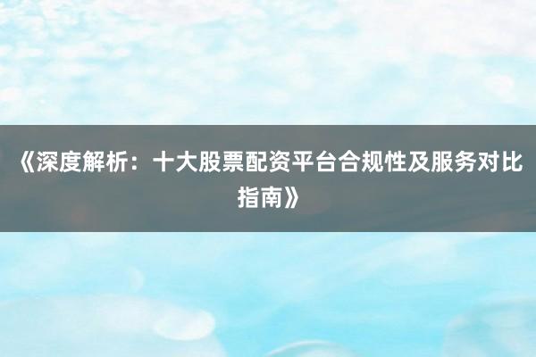 《深度解析：十大股票配资平台合规性及服务对比指南》