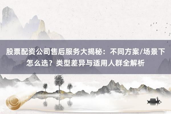 股票配资公司售后服务大揭秘：不同方案/场景下怎么选？类型差异与适用人群全解析