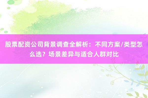 股票配资公司背景调查全解析：不同方案/类型怎么选？场景差异与适合人群对比