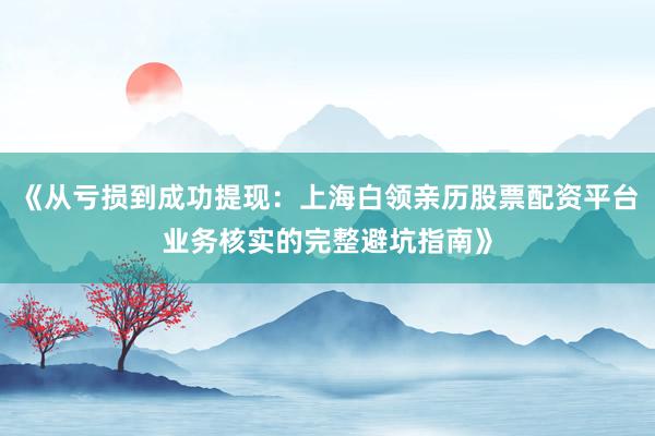 《从亏损到成功提现：上海白领亲历股票配资平台业务核实的完整避坑指南》