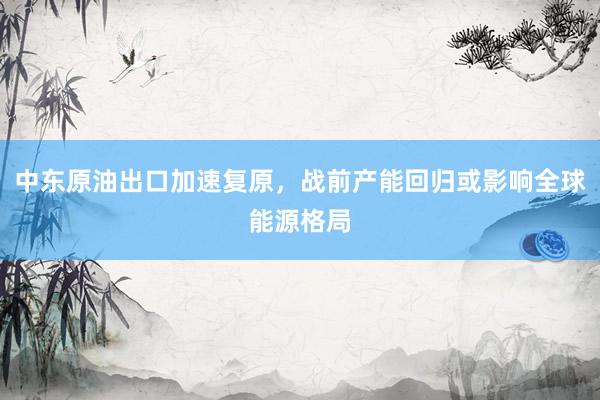 中东原油出口加速复原，战前产能回归或影响全球能源格局