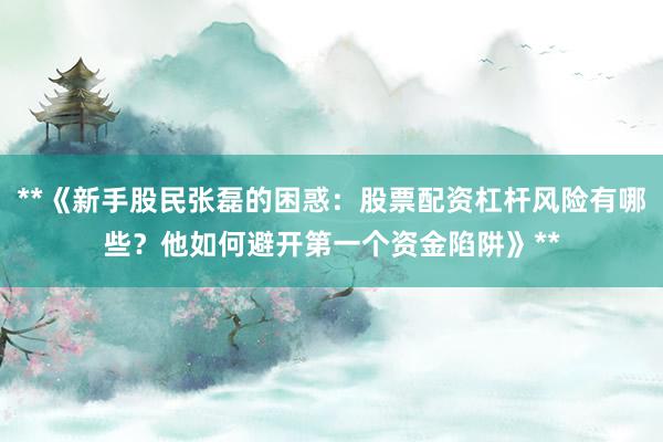 **《新手股民张磊的困惑:股票配资杠杆风险有哪些?他如何避开第一个资金陷阱》**