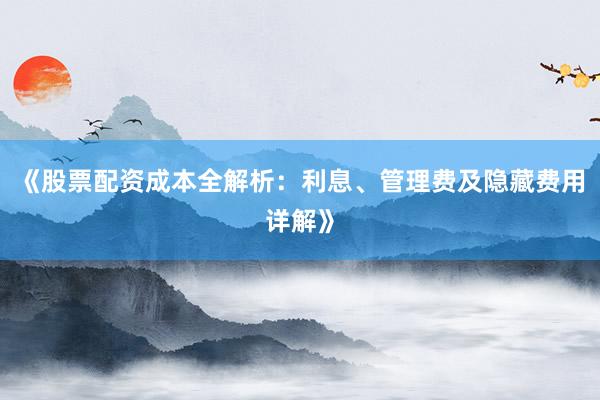 《股票配资成本全解析：利息、管理费及隐藏费用详解》