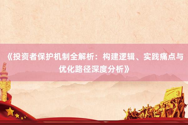 《投资者保护机制全解析：构建逻辑、实践痛点与优化路径深度分析》
