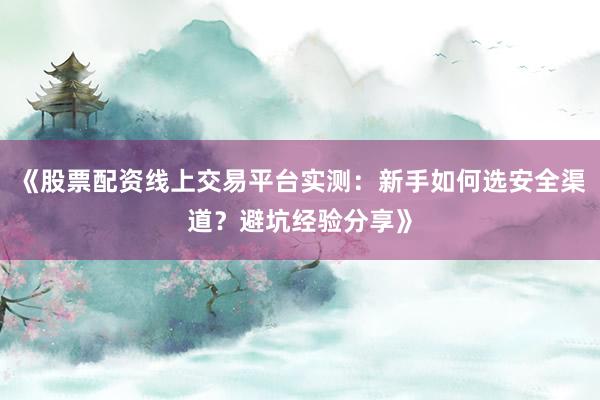 《股票配资线上交易平台实测：新手如何选安全渠道？避坑经验分享》
