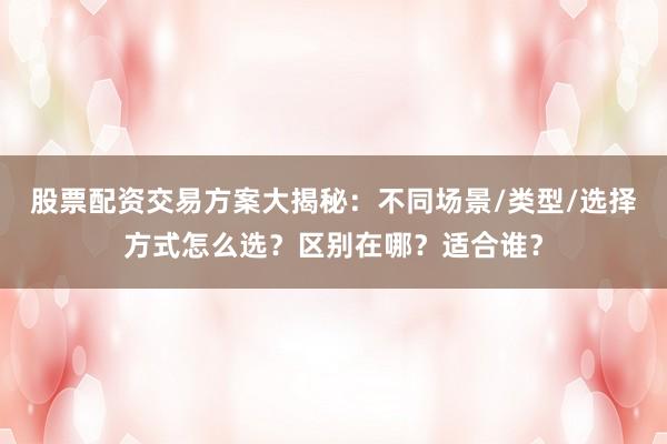 股票配资交易方案大揭秘：不同场景/类型/选择方式怎么选？区别在哪？适合谁？