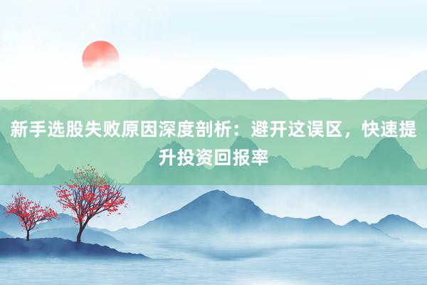 新手选股失败原因深度剖析：避开这误区，快速提升投资回报率