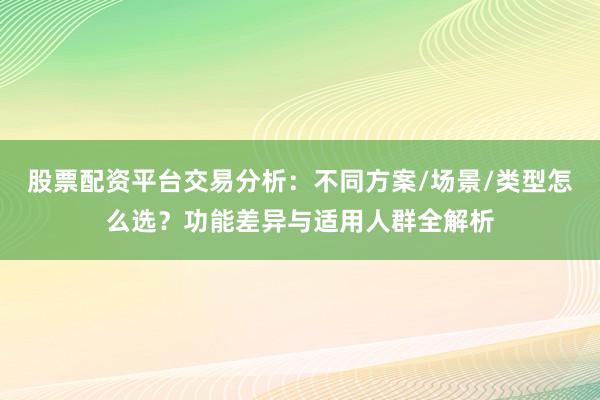 股票配资平台交易分析：不同方案/场景/类型怎么选？功能差异与适用人群全解析