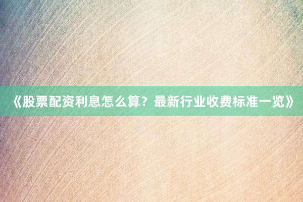 《股票配资利息怎么算？最新行业收费标准一览》