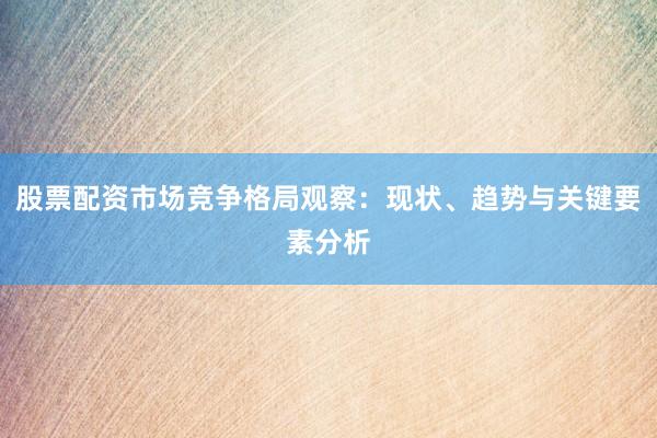 股票配资市场竞争格局观察：现状、趋势与关键要素分析