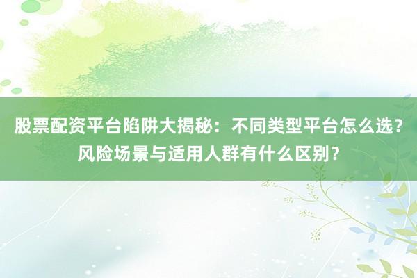 股票配资平台陷阱大揭秘：不同类型平台怎么选？风险场景与适用人群有什么区别？