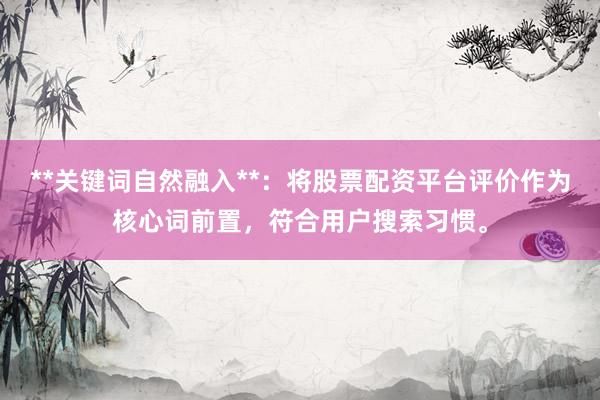 **关键词自然融入**:将股票配资平台评价作为核心词前置,符合用户搜索习惯。