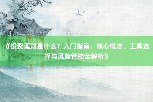 《投资理财是什么？入门指南：核心概念、工具选择与风险管控全解析》