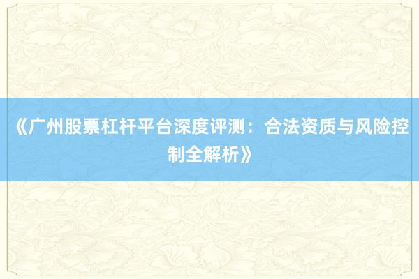 《广州股票杠杆平台深度评测：合法资质与风险控制全解析》
