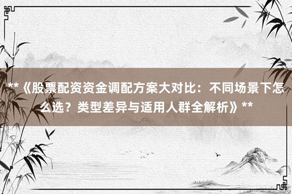 **《股票配资资金调配方案大对比：不同场景下怎么选？类型差异与适用人群全解析》**
