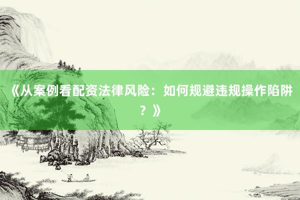 《从案例看配资法律风险：如何规避违规操作陷阱？》