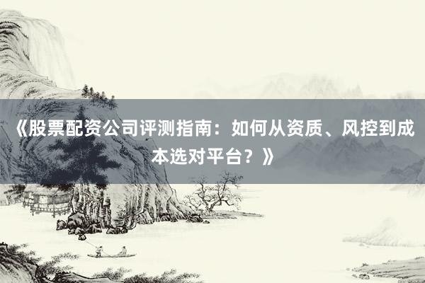 《股票配资公司评测指南：如何从资质、风控到成本选对平台？》