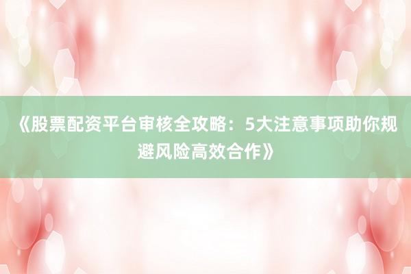 《股票配资平台审核全攻略：5大注意事项助你规避风险高效合作》