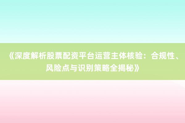 《深度解析股票配资平台运营主体核验：合规性、风险点与识别策略全揭秘》