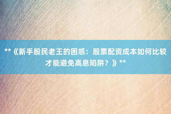 **《新手股民老王的困惑：股票配资成本如何比较才能避免高息陷阱？》**